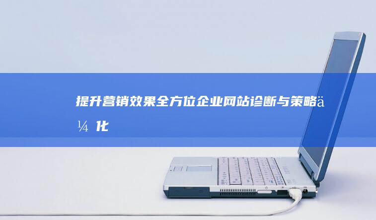 提升营销效果：全方位企业网站诊断与策略优化